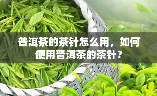 普洱茶的茶针怎么用，如何使用普洱茶的茶针？