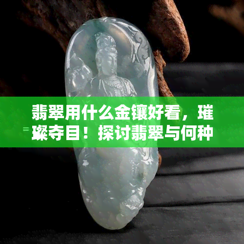 翡翠用什么金镶好看，璀璨夺目！探讨翡翠与何种金饰搭配更出彩