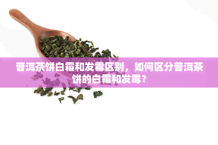 普洱茶饼白霜和发霉区别，如何区分普洱茶饼的白霜和发霉？