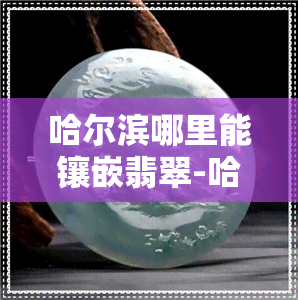 哈尔滨哪里能镶嵌翡翠-哈尔滨哪里能镶嵌翡翠的