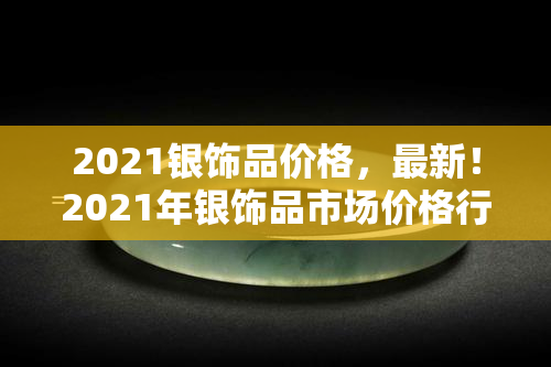 2021银饰品价格，最新！2021年银饰品市场价格行情解析