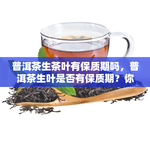 普洱茶生茶叶有保质期吗，普洱茶生叶是否有保质期？你需要知道的一切