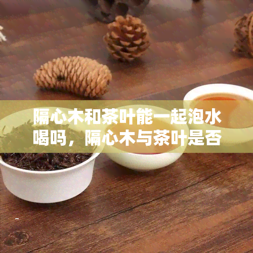 隔心木和茶叶能一起泡水喝吗，隔心木与茶叶是否适合一同冲泡？