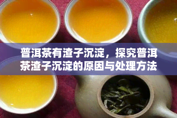 普洱茶有渣子沉淀，探究普洱茶渣子沉淀的原因与处理方法