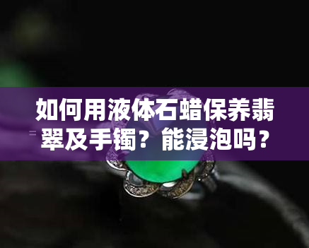 如何用液体石蜡保养翡翠及手镯？能浸泡吗？