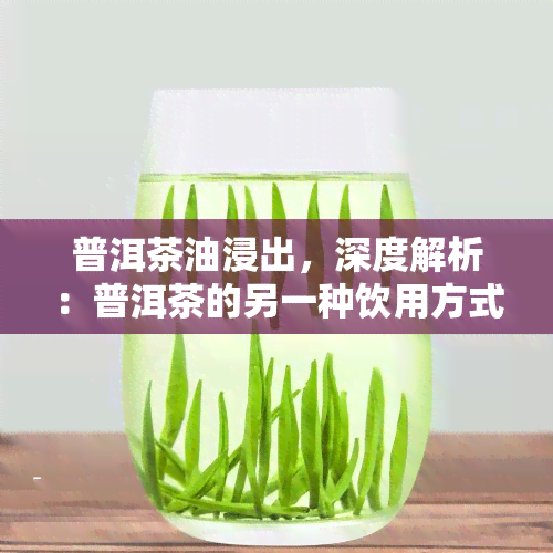 普洱茶油浸出，深度解析：普洱茶的另一种饮用方式——茶油浸出