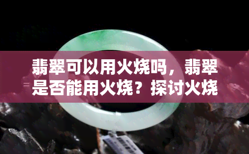 翡翠可以用火烧吗，翡翠是否能用火烧？探讨火烧对翡翠的影响