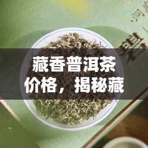 藏香普洱茶价格，揭秘藏香普洱茶的价格：从入门到高端，一文看懂