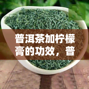 普洱茶加柠檬膏的功效，普洱茶与柠檬膏的完美结合：探索其独特功效