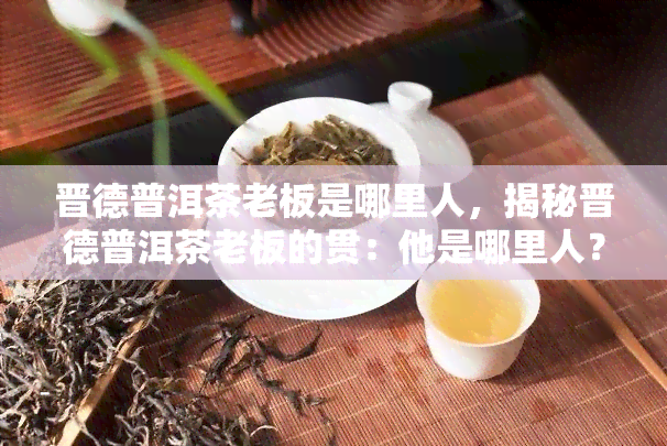 晋德普洱茶老板是哪里人，揭秘晋德普洱茶老板的贯：他是哪里人？