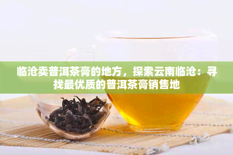 临沧卖普洱茶膏的地方，探索云南临沧：寻找更优质的普洱茶膏销售地