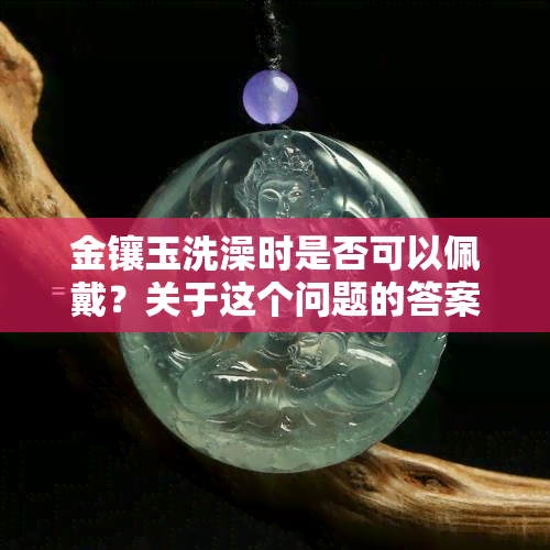 金镶玉洗澡时是否可以佩戴？关于这个问题的答案在这里！