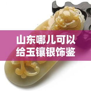 山东哪儿可以给玉镶银饰鉴定，山东哪里有专业的玉镶银饰鉴定机构？