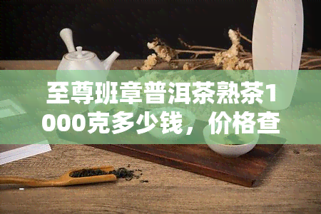 至尊班章普洱茶熟茶1000克多少钱，价格查询：至尊班章普洱茶熟茶1000克售价多少？