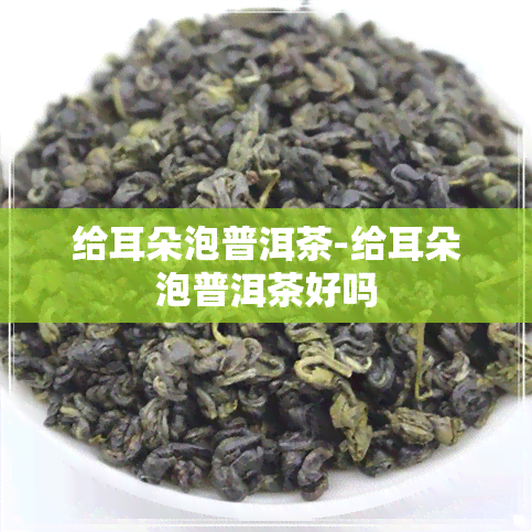 给耳朵泡普洱茶-给耳朵泡普洱茶好吗