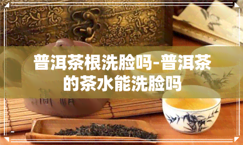 普洱茶根洗脸吗-普洱茶的茶水能洗脸吗