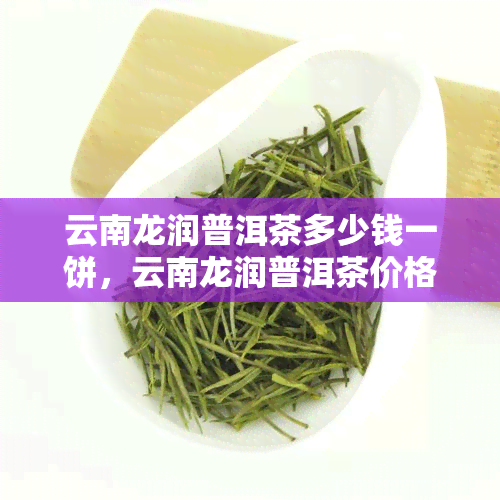 云南龙润普洱茶多少钱一饼，云南龙润普洱茶价格：一饼售价多少？