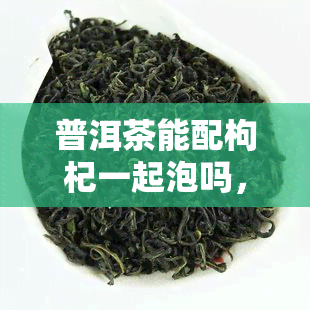 普洱茶能配枸杞一起泡吗，探讨普洱茶与枸杞的搭配泡法，口感更佳！