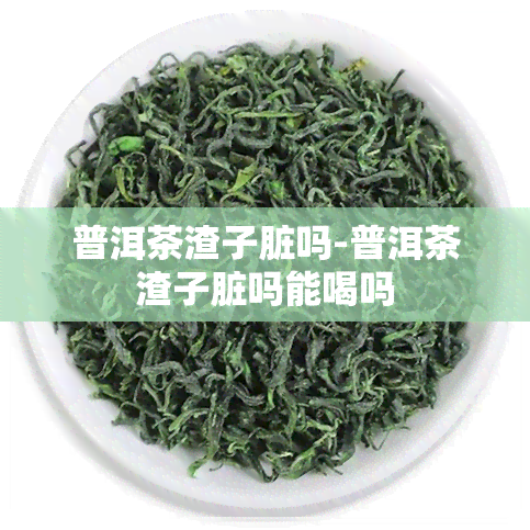 普洱茶渣子脏吗-普洱茶渣子脏吗能喝吗