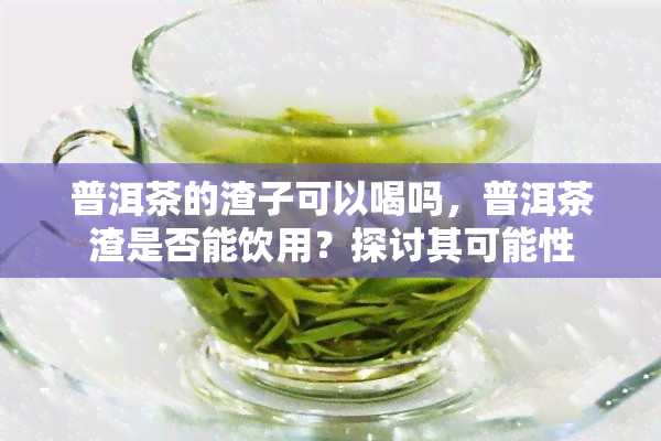 普洱茶的渣子可以喝吗，普洱茶渣是否能饮用？探讨其可能性