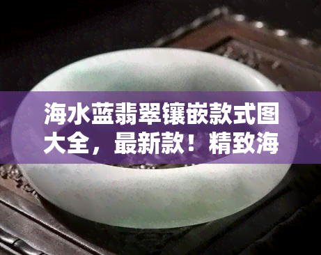 海水蓝翡翠镶嵌款式图大全，最新款！精致海水蓝翡翠镶嵌款式图大 *** 