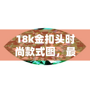 18k金扣头时尚款式图，最新款！18K金扣头时尚设计，让您的配饰更具魅力！