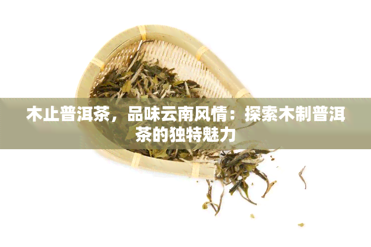 木止普洱茶，品味云南风情：探索木制普洱茶的独特魅力