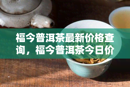 福今普洱茶最新价格查询，福今普洱茶今日价格全解析，最新行情一网打尽！