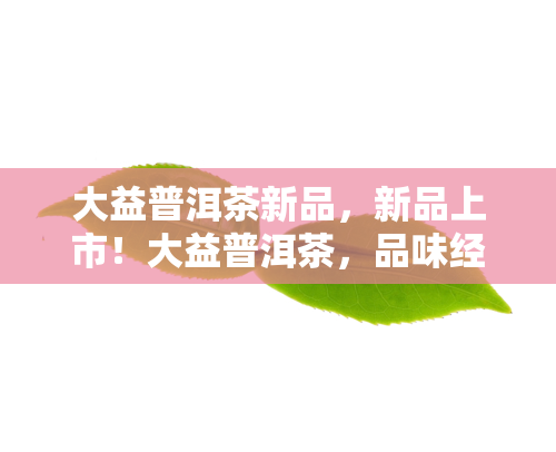 大益普洱茶新品，新品上市！大益普洱茶，品味经典与创新的完美结合