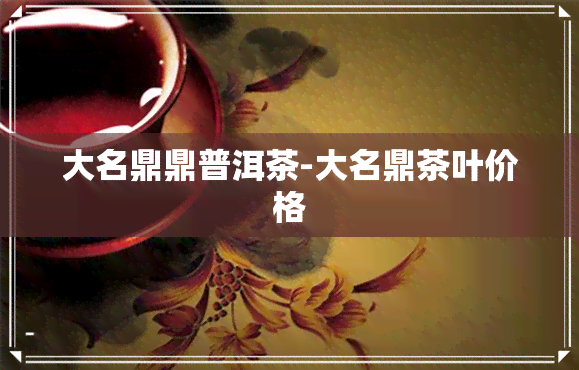 大名鼎鼎普洱茶-大名鼎茶叶价格