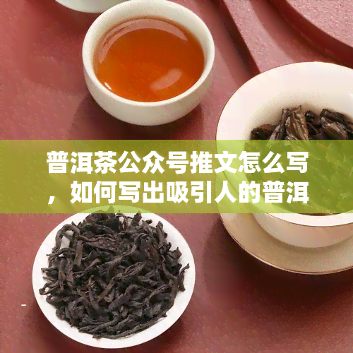 普洱茶公众号推文怎么写，如何写出吸引人的普洱茶公众号推文？