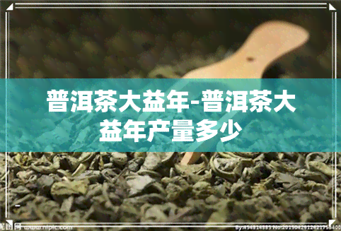 普洱茶大益年-普洱茶大益年产量多少