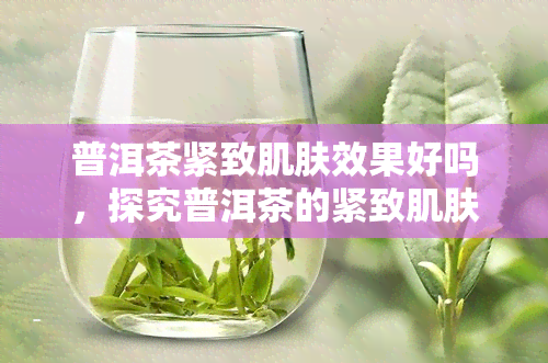 普洱茶紧致肌肤效果好吗，探究普洱茶的紧致肌肤功效，真的有效吗？