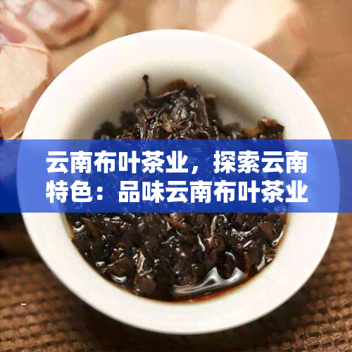 云南布叶茶业，探索云南特色：品味云南布叶茶业的优质茶叶