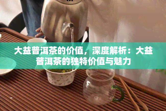 大益普洱茶的价值，深度解析：大益普洱茶的独特价值与魅力