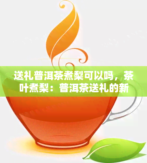 送礼普洱茶煮梨可以吗，茶叶煮梨：普洱茶送礼的新选择？