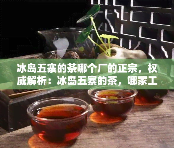 冰岛五寨的茶哪个厂的正宗，权威解析：冰岛五寨的茶，哪家工厂的最正宗？