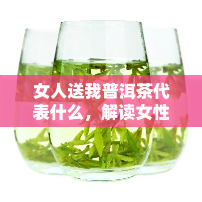 女人送我普洱茶代表什么，解读女性赠送普洱茶的含义：背后的情感与文化暗示