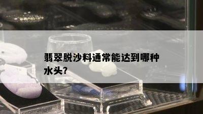 翡翠脱沙料通常能达到哪种水头？