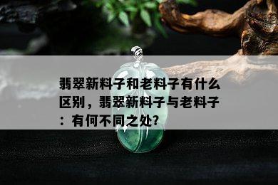 翡翠新料子和老料子有什么区别，翡翠新料子与老料子：有何不同之处？