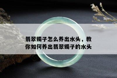 翡翠镯子怎么养出水头，教你如何养出翡翠镯子的水头