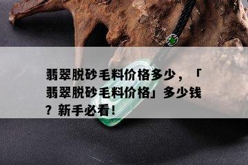 翡翠脱砂毛料价格多少，「翡翠脱砂毛料价格」多少钱？新手必看！