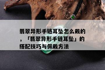 翡翠异形手链耳坠怎么戴的，「翡翠异形手链耳坠」的搭配技巧与佩戴方法