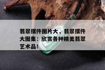 翡翠摆件图片大，翡翠摆件大图集：欣赏各种精美翡翠艺术品！