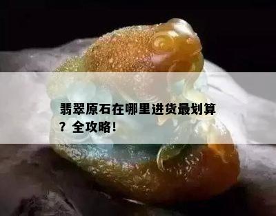 翡翠原石在哪里进货最划算？全攻略！