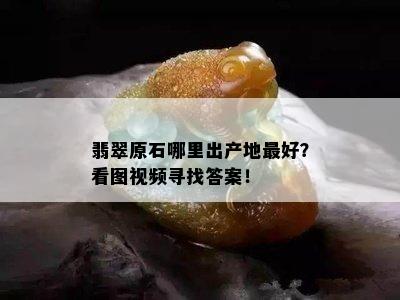 翡翠原石哪里出产地更好？看图视频寻找答案！