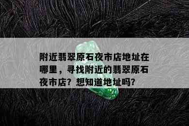 附近翡翠原石夜市店地址在哪里，寻找附近的翡翠原石夜市店？想知道地址吗？