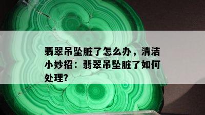 翡翠吊坠脏了怎么办，清洁小妙招：翡翠吊坠脏了如何处理？