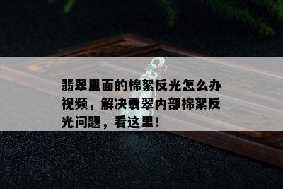 翡翠里面的棉絮反光怎么办视频，解决翡翠内部棉絮反光问题，看这里！