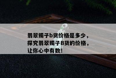 翡翠镯子b货价格是多少，探究翡翠镯子B货的价格，让你心中有数！